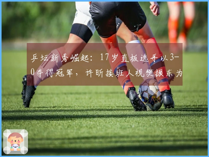 乒坛新秀崛起：17岁直板选手以3-0夺得冠军，许昕接班人视樊振东为偶像