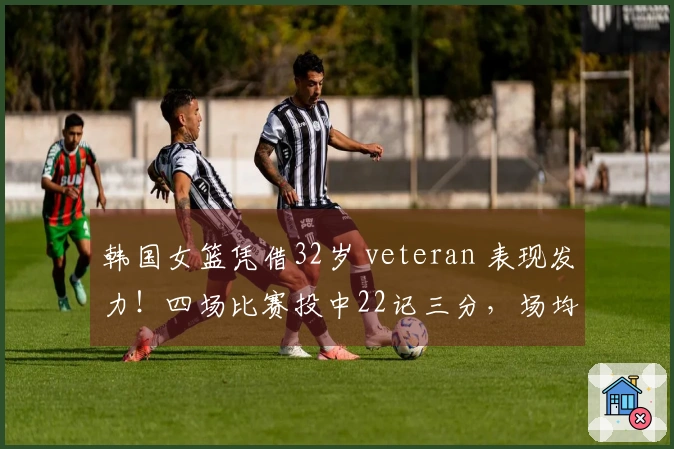 韩国女篮凭借32岁 veteran 表现发力！四场比赛投中22记三分，场均19分夺冠