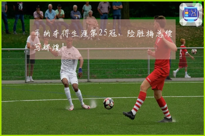 辛纳夺得生涯第25冠，险胜梅总续写辉煌！
