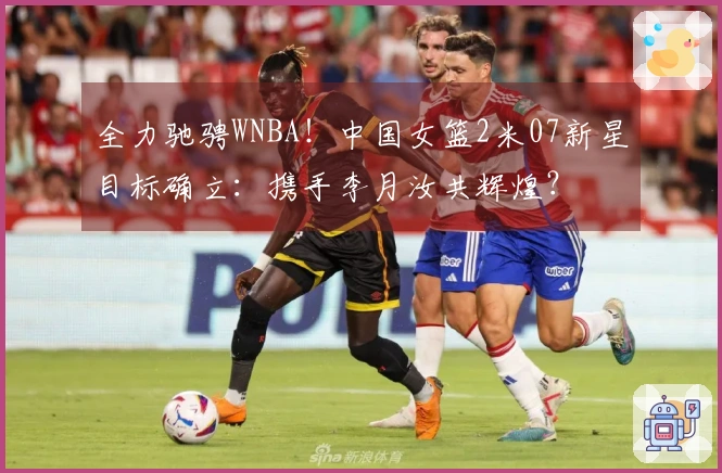 全力驰骋WNBA！中国女篮2米07新星目标确立：携手李月汝共辉煌？