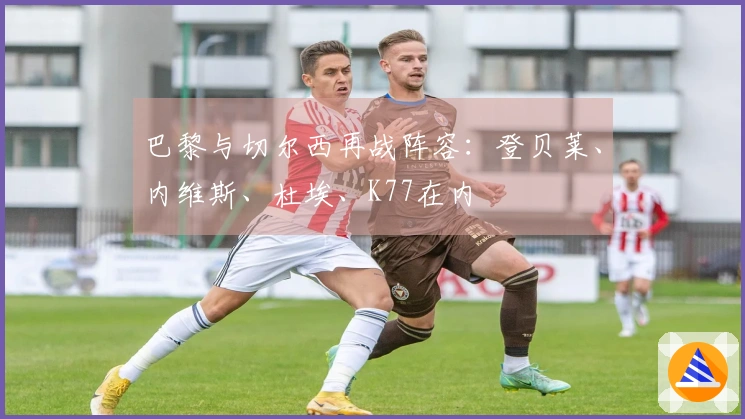 巴黎与切尔西再战阵容：登贝莱、内维斯、杜埃、K77在内