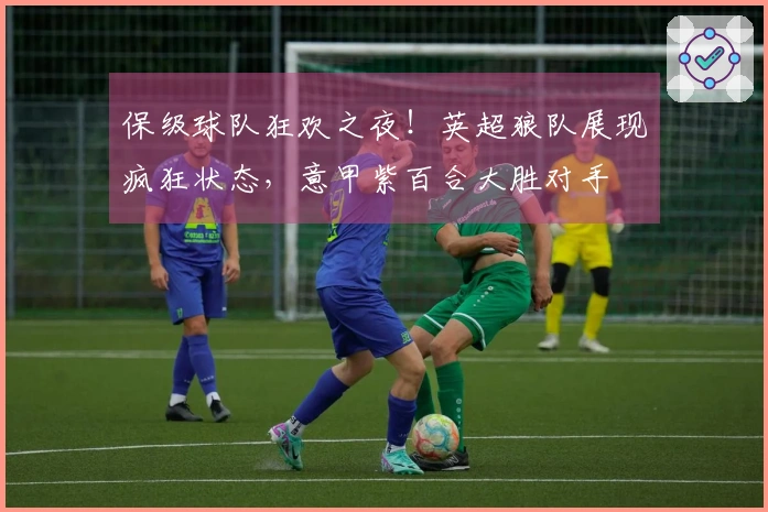 保级球队狂欢之夜！英超狼队展现疯狂状态，意甲紫百合大胜对手