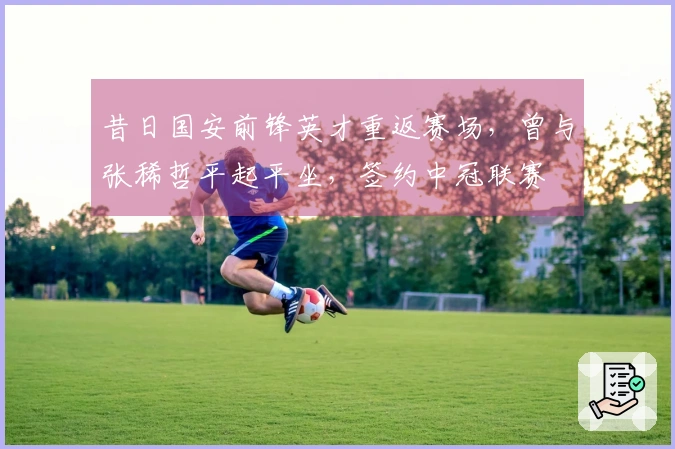 昔日国安前锋英才重返赛场，曾与张稀哲平起平坐，签约中冠联赛