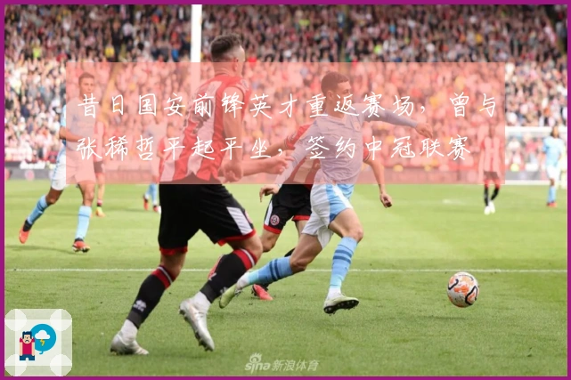 昔日国安前锋英才重返赛场，曾与张稀哲平起平坐，签约中冠联赛