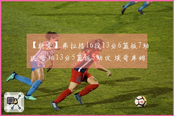 【新秀】弗拉格16投13分6篮板7助攻 哈珀13分5篮板5助攻 埃奇库姆14投10分
