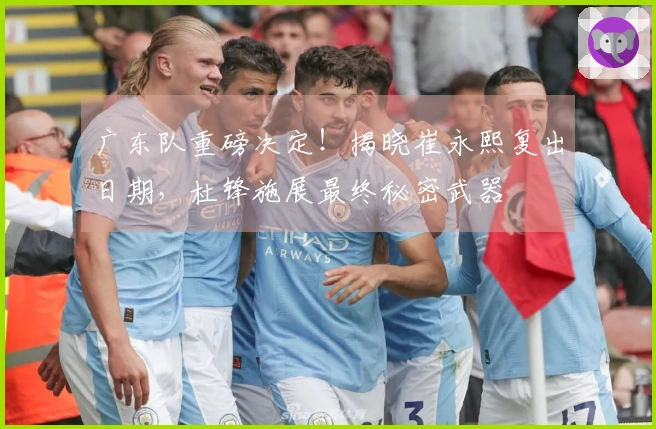 广东队重磅决定！揭晓崔永熙复出日期，杜锋施展最终秘密武器