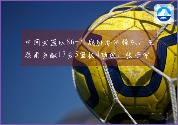 中国女篮以86-76战胜非洲强队，王思雨贡献17分5篮板4助攻，张子宇添11分5篮板