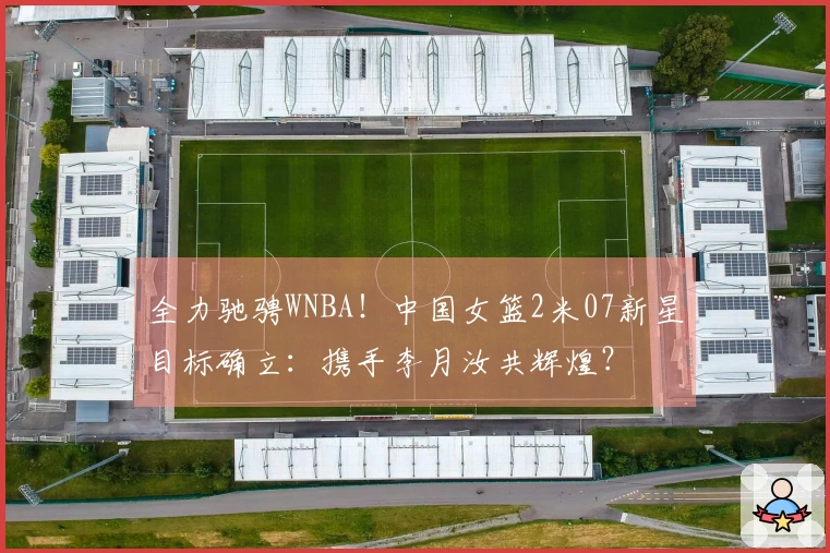 全力驰骋WNBA！中国女篮2米07新星目标确立：携手李月汝共辉煌？