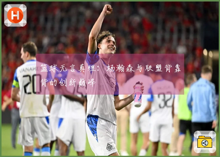 篮球无言真理：杨瀚森与联盟背靠背的创新巅峰