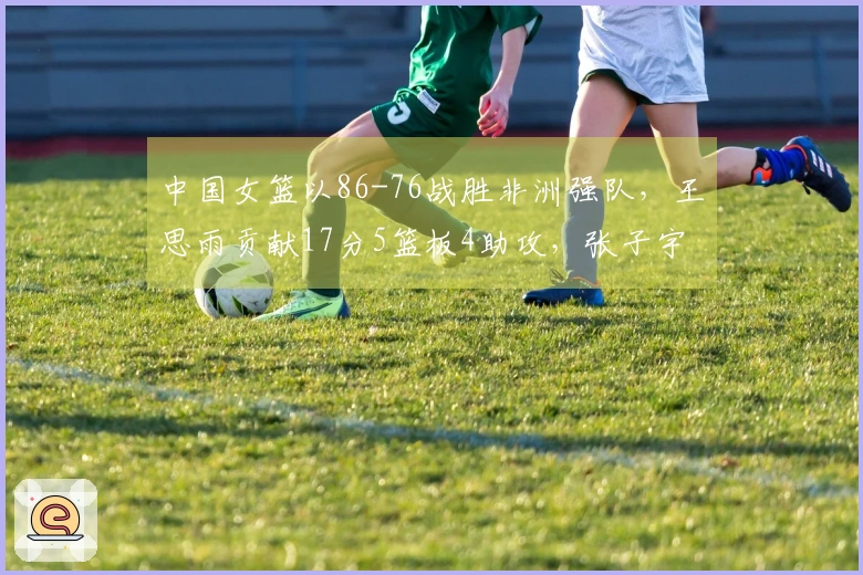 中国女篮以86-76战胜非洲强队，王思雨贡献17分5篮板4助攻，张子宇添11分5篮板