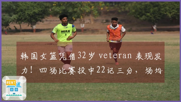 韩国女篮凭借32岁 veteran 表现发力！四场比赛投中22记三分，场均19分夺冠
