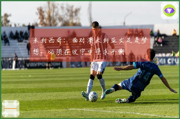 米利西奇：面对澳大利亚女足是梦想，必须在攻守中寻求平衡