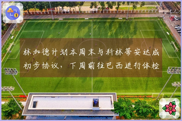 林加德计划本周末与科林蒂安达成初步协议，下周前往巴西进行体检