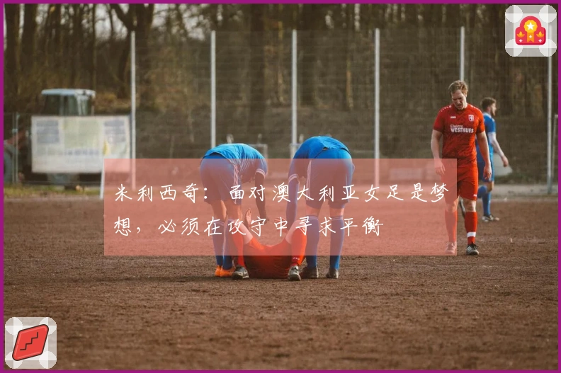 米利西奇：面对澳大利亚女足是梦想，必须在攻守中寻求平衡