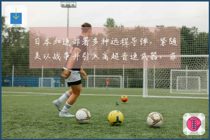 日本加速部署多种远程导弹，紧随美以战争并引入高超音速武器，菲律宾亦有所行动